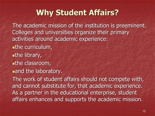 15
The academic mission of the institution is preeminent.
Colleges and universities organize their primary
activities around academic experience:
the curriculum,
the library,
the classroom,
and the laboratory.
The work of student affairs should not compete with,
and cannot substitute for, that academic experience.
As a partner in the educational enterprise, student
affairs enhances and supports the academic mission.
Why Student Affairs?
 