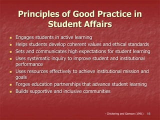 Principles of Good Practice in
Student Affairs
 Engages students in active learning
 Helps students develop coherent values and ethical standards
 Sets and communicates high expectations for student learning
 Uses systematic inquiry to improve student and institutional
performance
 Uses resources effectively to achieve institutional mission and
goals
 Forges education partnerships that advance student learning
 Builds supportive and inclusive communities
- Chickering and Gamson (1991) 16
 