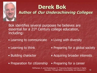 18
Derek Bok
Author of Our Underachieving Colleges
Bok identifies several purposes he believes are
essential for a 21st Century college education,
including:
• Learning to communicate
• Learning to think
• Building character
• Preparation for citizenship
• Living with diversity
• Preparing for a global society
• Acquiring broader interests
• Preparing for a career
McPherson, P., and Shulenburger, D. “Improving Student Learning in Higher
Education Through Better Accountability and Assessment.”
 