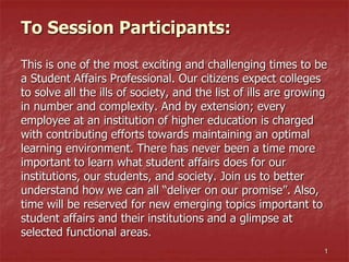 To Session Participants:
This is one of the most exciting and challenging times to be
a Student Affairs Professional. Our citizens expect colleges
to solve all the ills of society, and the list of ills are growing
in number and complexity. And by extension; every
employee at an institution of higher education is charged
with contributing efforts towards maintaining an optimal
learning environment. There has never been a time more
important to learn what student affairs does for our
institutions, our students, and society. Join us to better
understand how we can all “deliver on our promise”. Also,
time will be reserved for new emerging topics important to
student affairs and their institutions and a glimpse at
selected functional areas.
1
 