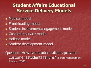 20
Student Affairs Educational
Service Delivery Models
 Medical model
 Front-loading model
 Student involvement/engagement model
 Customer service model
 Holistic model
 Student development model
Question: How can student affairs prevent
customer (student) failure? (Sloan Management
Review, 2006)
 