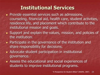 24
Institutional Services
 Provide essential services such as admissions,
counseling, financial aid, health care, student activities,
residence life, and placement which contribute to the
institutional mission and goals.
 Support and explain the values, mission, and policies of
the institution.
 Participate in the governance of the institution and
share responsibility for decisions.
 Advocate student participation in institutional
governance.
 Assess the educational and social experiences of
students to improve institutional programs.
“A Perspective On Student Affairs” (NASPA, 1987)
 