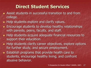 27
 Assist students in successful transition to and from
college.
 Help students explore and clarify values.
 Encourage students to develop healthy relationships
with parents, peers, faculty, and staff.
 Help students acquire adequate financial resources to
support their education.
 Help students clarify career objectives, explore options
for further study, and secure employment.
 Establish programs that provide health care to
students, encourage healthy living, and confront
abusive behavior.
Direct Student Services
“A Perspective On Student Affairs” (NASPA, 1987)
 