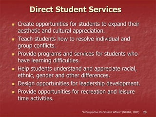 28
 Create opportunities for students to expand their
aesthetic and cultural appreciation.
 Teach students how to resolve individual and
group conflicts.
 Provide programs and services for students who
have learning difficulties.
 Help students understand and appreciate racial,
ethnic, gender and other differences.
 Design opportunities for leadership development.
 Provide opportunities for recreation and leisure
time activities.
Direct Student Services
“A Perspective On Student Affairs” (NASPA, 1987)
 