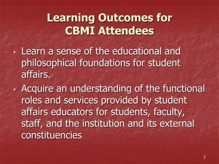 Learning Outcomes for
CBMI Attendees
 Learn a sense of the educational and
philosophical foundations for student
affairs.
 Acquire an understanding of the functional
roles and services provided by student
affairs educators for students, faculty,
staff, and the institution and its external
constituencies
2
 