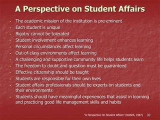 A Perspective on Student Affairs
 The academic mission of the institution is pre-eminent
 Each student is unique
 Bigotry cannot be tolerated
 Student involvement enhances learning
 Personal circumstances affect learning
 Out-of-class environments affect learning
 A challenging and supportive community life helps students learn
 The freedom to doubt and question must be guaranteed
 Effective citizenship should be taught
 Students are responsible for their own lives
 Student affairs professionals should be experts on students and
their environments
 Students should have meaningful experiences that assist in learning
and practicing good life management skills and habits
30“A Perspective On Student Affairs” (NASPA, 1987)
 