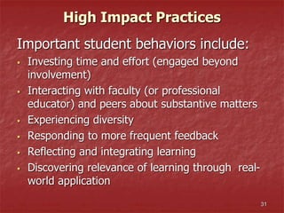 High Impact Practices
Important student behaviors include:
 Investing time and effort (engaged beyond
involvement)
 Interacting with faculty (or professional
educator) and peers about substantive matters
 Experiencing diversity
 Responding to more frequent feedback
 Reflecting and integrating learning
 Discovering relevance of learning through real-
world application
31
 