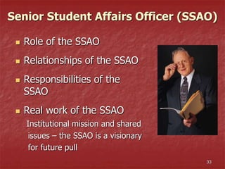 33
Senior Student Affairs Officer (SSAO)
 Role of the SSAO
 Relationships of the SSAO
 Responsibilities of the
SSAO
 Real work of the SSAO
Institutional mission and shared
issues – the SSAO is a visionary
for future pull
 