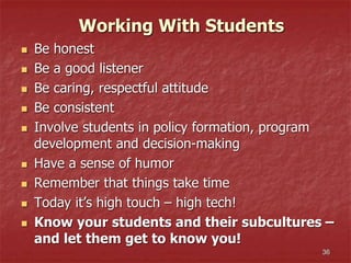36
Working With Students
 Be honest
 Be a good listener
 Be caring, respectful attitude
 Be consistent
 Involve students in policy formation, program
development and decision-making
 Have a sense of humor
 Remember that things take time
 Today it’s high touch – high tech!
 Know your students and their subcultures –
and let them get to know you!
 