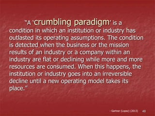 “A ‘crumbling paradigm’ is a
condition in which an institution or industry has
outlasted its operating assumptions. The condition
is detected when the business or the mission
results of an industry or a company within an
industry are flat or declining while more and more
resources are consumed. When this happens, the
institution or industry goes into an irreversible
decline until a new operating model takes its
place.”
48- Gartner (Lopez) (2013)
 