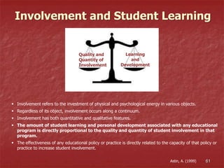 Quality and
Quantity of
Involvement
Learning
and
Development
Involvement and Student Learning
 Involvement refers to the investment of physical and psychological energy in various objects.
 Regardless of its object, involvement occurs along a continuum.
 Involvement has both quantitative and qualitative features.
 The amount of student learning and personal development associated with any educational
program is directly proportional to the quality and quantity of student involvement in that
program.
 The effectiveness of any educational policy or practice is directly related to the capacity of that policy or
practice to increase student involvement.
61Astin, A. (1999)
 