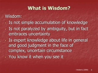What is Wisdom?
Wisdom:
• Is not simple accumulation of knowledge
• Is not paralyzed by ambiguity, but in fact
embraces uncertainty
• Is expert knowledge about life in general
and good judgment in the face of
complex, uncertain circumstance
• You know it when you see it
6- Ansberry (2000)
 