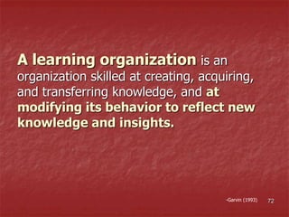 A learning organization is an
organization skilled at creating, acquiring,
and transferring knowledge, and at
modifying its behavior to reflect new
knowledge and insights.
-Garvin (1993) 72
 