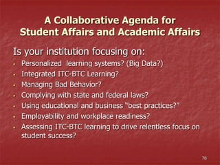 A Collaborative Agenda for
Student Affairs and Academic Affairs
Is your institution focusing on:
 Personalized learning systems? (Big Data?)
 Integrated ITC-BTC Learning?
 Managing Bad Behavior?
 Complying with state and federal laws?
 Using educational and business “best practices?”
 Employability and workplace readiness?
 Assessing ITC-BTC learning to drive relentless focus on
student success?
76
 