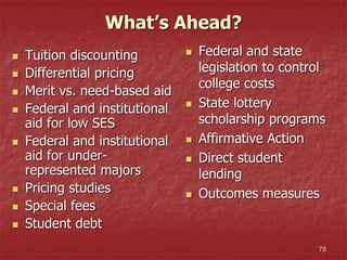 78
What’s Ahead?
 Tuition discounting
 Differential pricing
 Merit vs. need-based aid
 Federal and institutional
aid for low SES
 Federal and institutional
aid for under-
represented majors
 Pricing studies
 Special fees
 Student debt
 Federal and state
legislation to control
college costs
 State lottery
scholarship programs
 Affirmative Action
 Direct student
lending
 Outcomes measures
 
