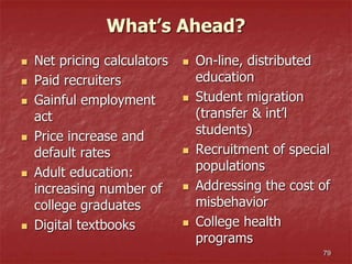 What’s Ahead?
 Net pricing calculators
 Paid recruiters
 Gainful employment
act
 Price increase and
default rates
 Adult education:
increasing number of
college graduates
 Digital textbooks
 On-line, distributed
education
 Student migration
(transfer & int’l
students)
 Recruitment of special
populations
 Addressing the cost of
misbehavior
 College health
programs
79
 
