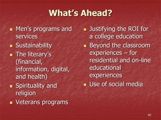 What’s Ahead?
 Men’s programs and
services
 Sustainability
 The literary’s
(financial,
information, digital,
and health)
 Spirituality and
religion
 Veterans programs
 Justifying the ROI for
a college education
 Beyond the classroom
experiences – for
residential and on-line
educational
experiences
 Use of social media
80
 