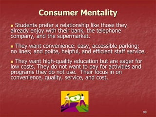 98
Consumer Mentality
 Students prefer a relationship like those they
already enjoy with their bank, the telephone
company, and the supermarket.
 They want convenience: easy, accessible parking;
no lines; and polite, helpful, and efficient staff service.
 They want high-quality education but are eager for
low costs. They do not want to pay for activities and
programs they do not use. Their focus in on
convenience, quality, service, and cost.
 
