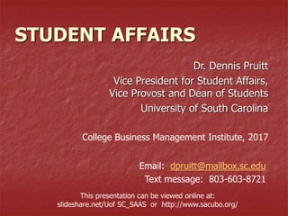 STUDENT AFFAIRS
Dr. Dennis Pruitt
Vice President for Student Affairs,
Vice Provost and Dean of Students
University of South Carolina
College Business Management Institute, 2017
Email: dpruitt@mailbox.sc.edu
Text message: 803-603-8721
This presentation can be viewed online at:
slideshare.net/Uof SC_SAAS or http://www.sacubo.org/
 