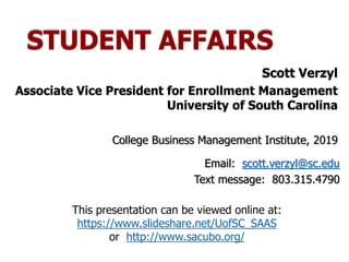 STUDENT AFFAIRS
Scott Verzyl
Associate Vice President for Enrollment Management
University of South Carolina
College Business Management Institute, 2019
Email: scott.verzyl@sc.edu
Text message: 803.315.4790
This presentation can be viewed online at:
https://www.slideshare.net/UofSC_SAAS
or http://www.sacubo.org/
 