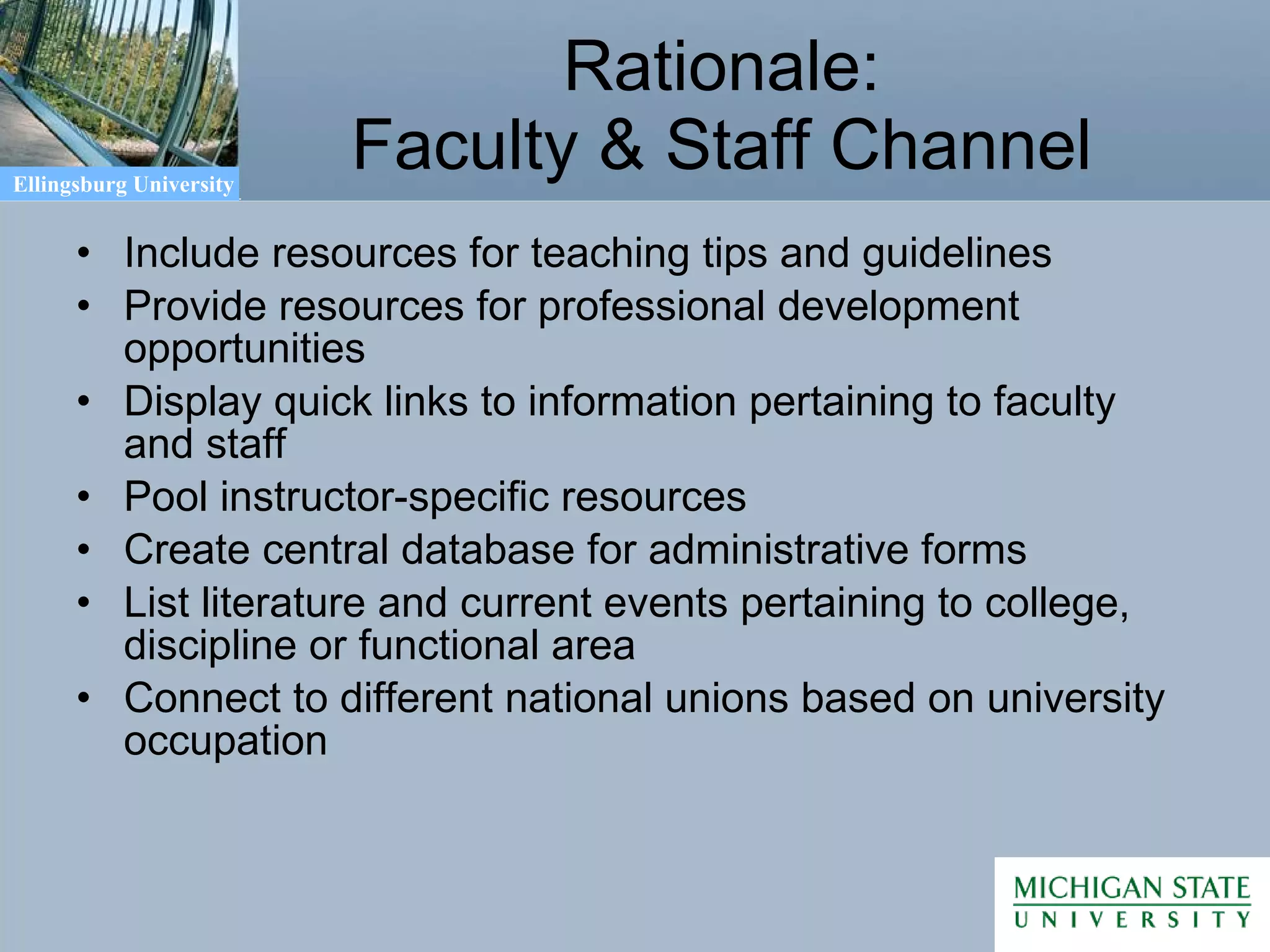 Rationale: Faculty & Staff Channel Include resources for teaching tips and guidelines Provide resources for professional development opportunities Display quick links to information pertaining to faculty and staff Pool instructor-specific resources Create central database for administrative forms List literature and current events pertaining to college, discipline or functional area Connect to different national unions based on university occupation 