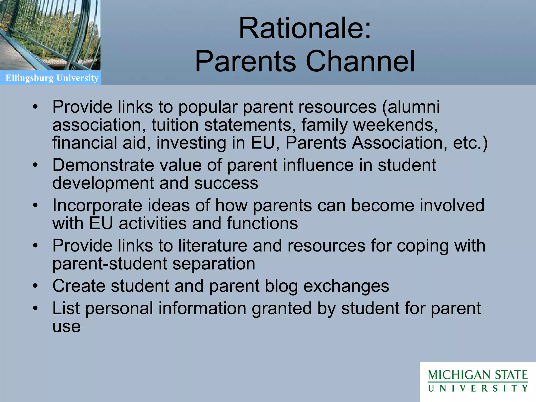 Rationale: Parents Channel Provide links to popular parent resources (alumni association, tuition statements, family weekends, financial aid, investing in EU, Parents Association, etc.) Demonstrate value of parent influence in student development and success Incorporate ideas of how parents can become involved with EU activities and functions Provide links to literature and resources for coping with parent-student separation Create student and parent blog exchanges List personal information granted by student for parent use 