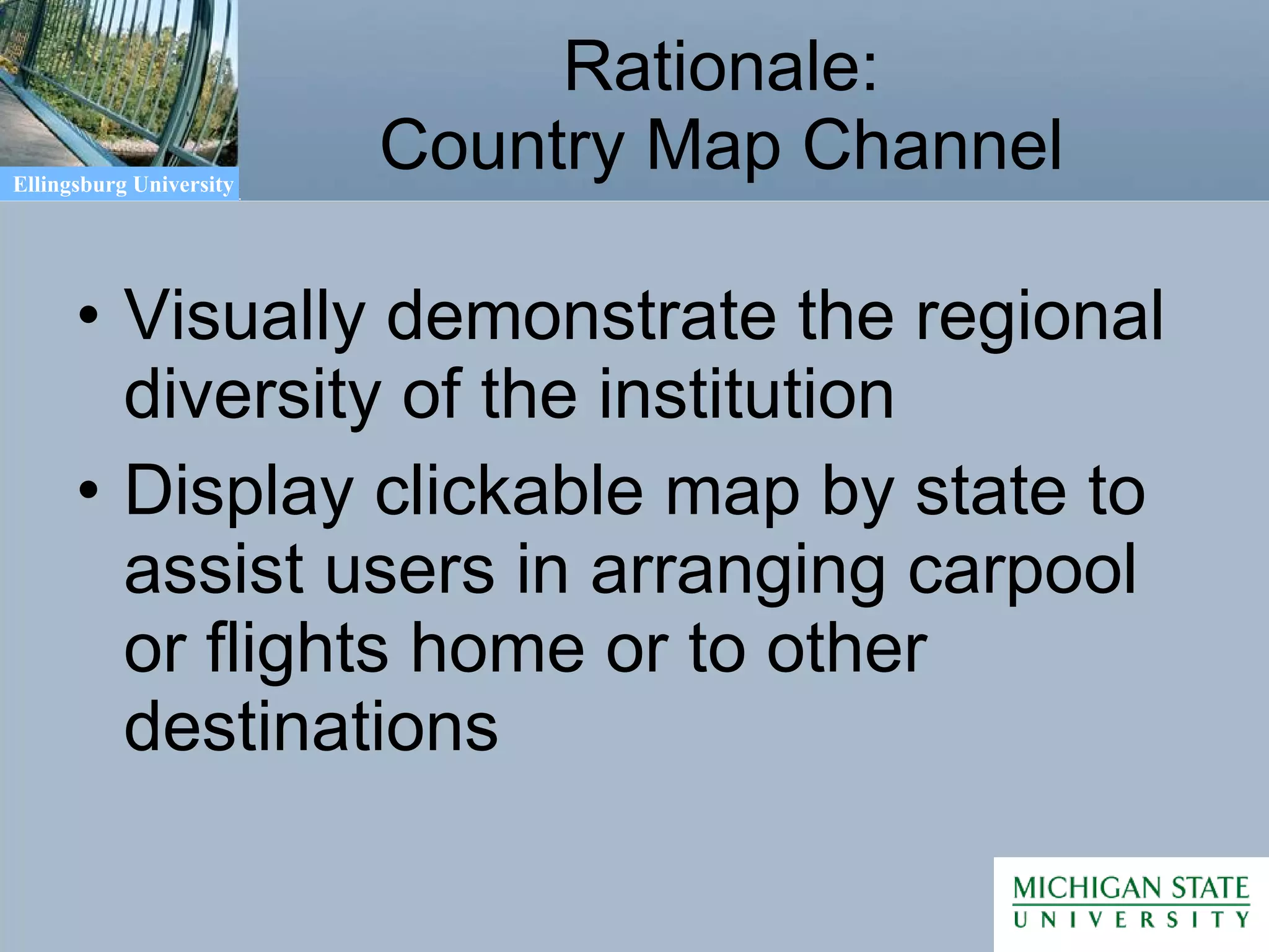 Rationale: Country Map Channel Visually demonstrate the regional diversity of the institution Display clickable map by state to assist users in arranging carpool or flights home or to other destinations 