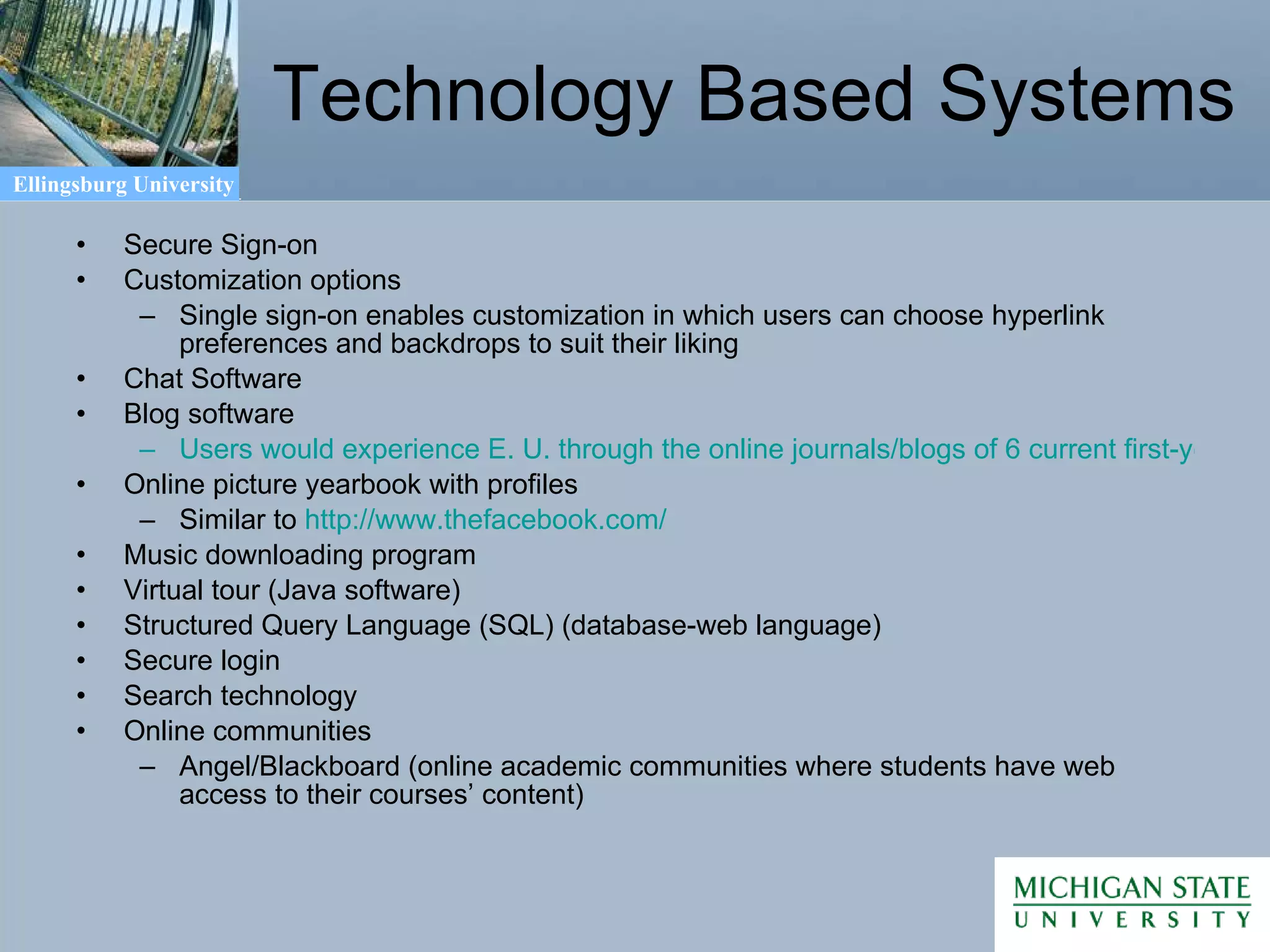 Technology Based Systems Secure Sign-on Customization options Single sign-on enables customization in which users can choose hyperlink preferences and backdrops to suit their liking Chat Software Blog software Users would experience E. U. through the online journals/blogs of 6 current first-year and transfer E. U. students Online picture yearbook with profiles Similar to  http:// www.thefacebook.com / Music downloading program Virtual tour (Java software) Structured Query Language (SQL) (database-web language) Secure login Search technology Online communities Angel/Blackboard (online academic communities where students have web access to their courses’ content) 