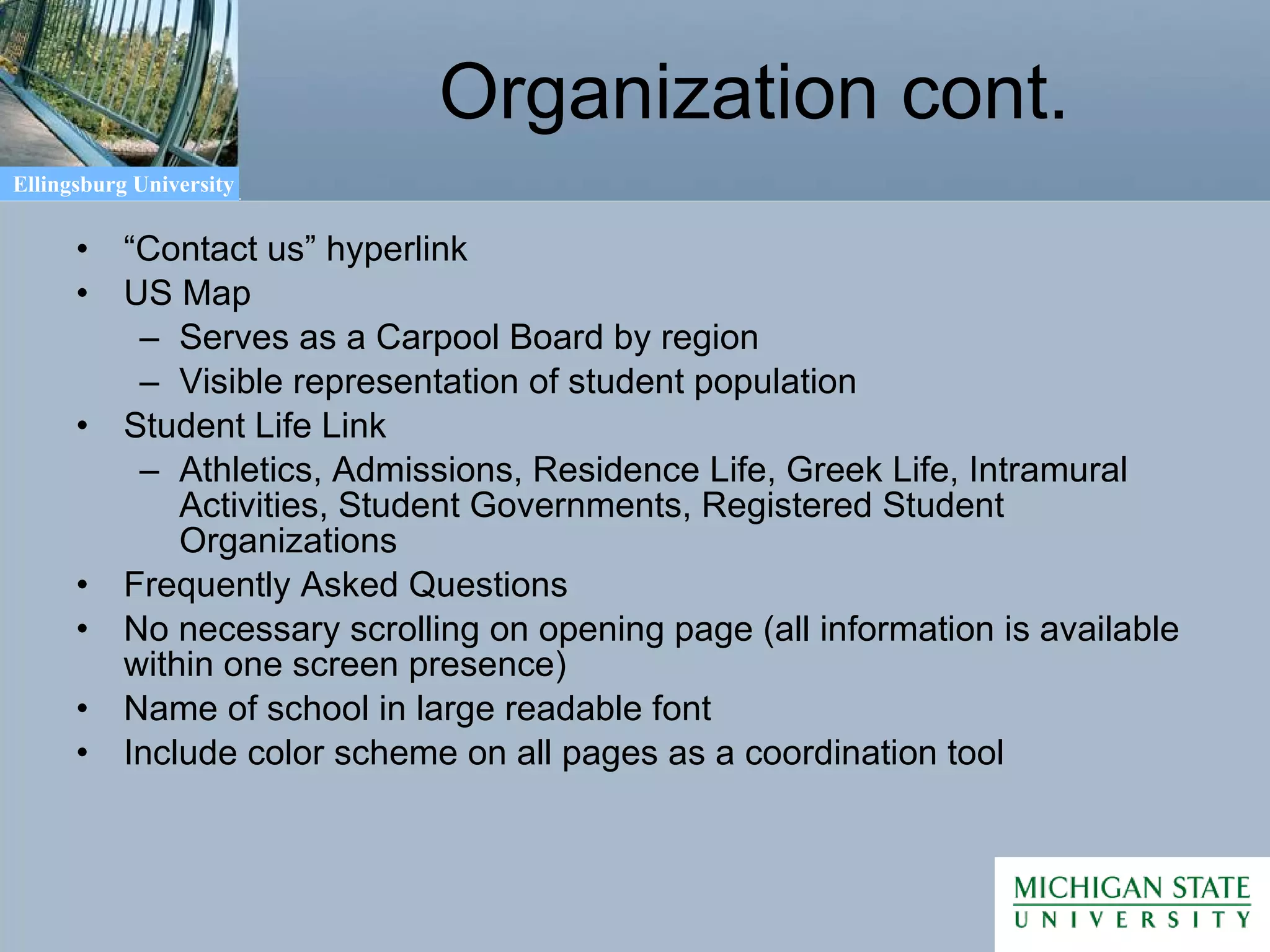 Organization cont. “ Contact us” hyperlink US Map  Serves as a Carpool Board by region Visible representation of student population Student Life Link Athletics, Admissions, Residence Life, Greek Life, Intramural Activities, Student Governments, Registered Student Organizations Frequently Asked Questions  No necessary scrolling on opening page (all information is available within one screen presence) Name of school in large readable font Include color scheme on all pages as a coordination tool 