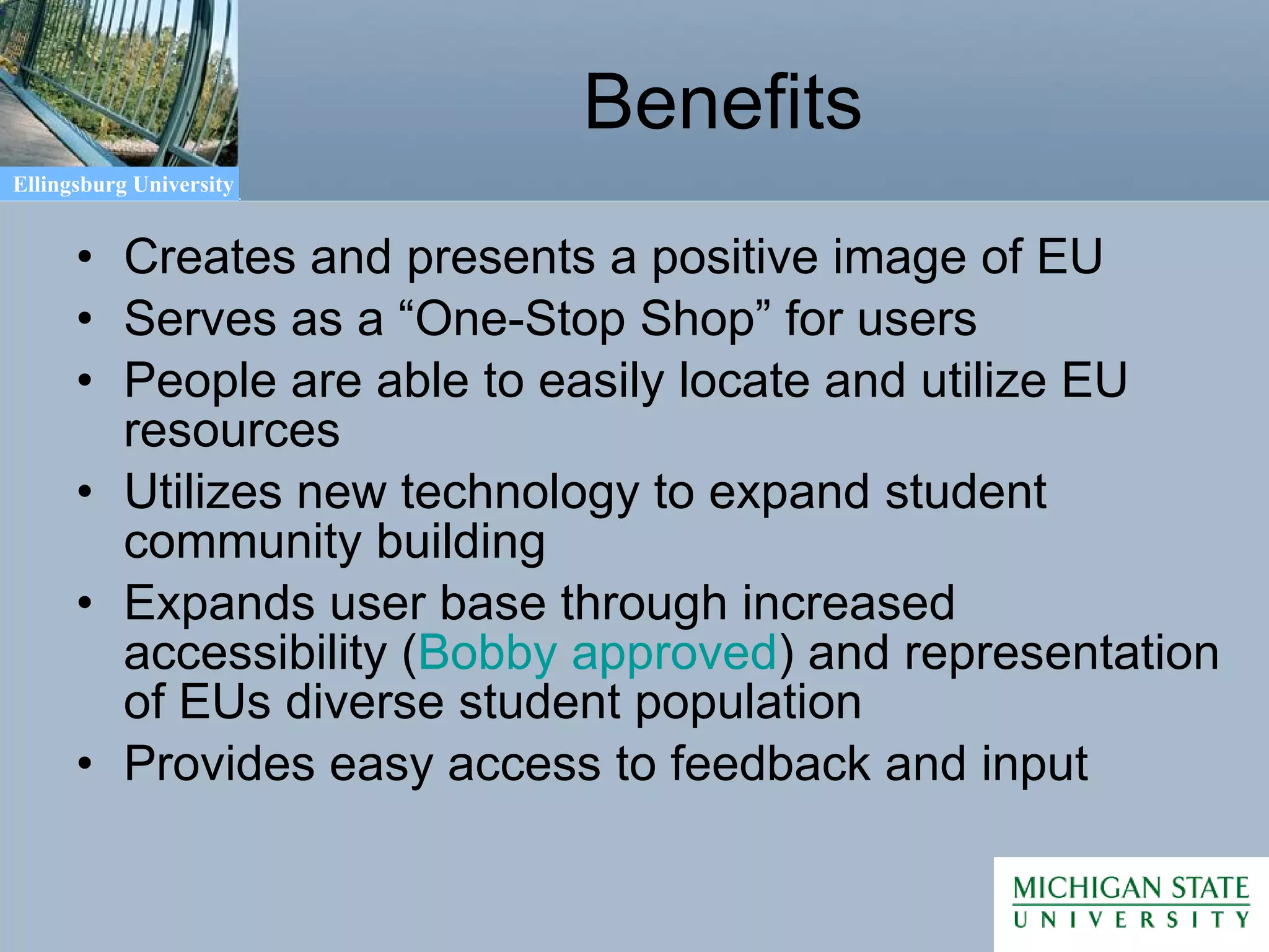 Benefits Creates and presents a positive image of EU Serves as a “One-Stop Shop” for users People are able to easily locate and utilize EU resources Utilizes new technology to expand student community building Expands user base through increased accessibility ( Bobby approved ) and representation of EUs diverse student population Provides easy access to feedback and input 