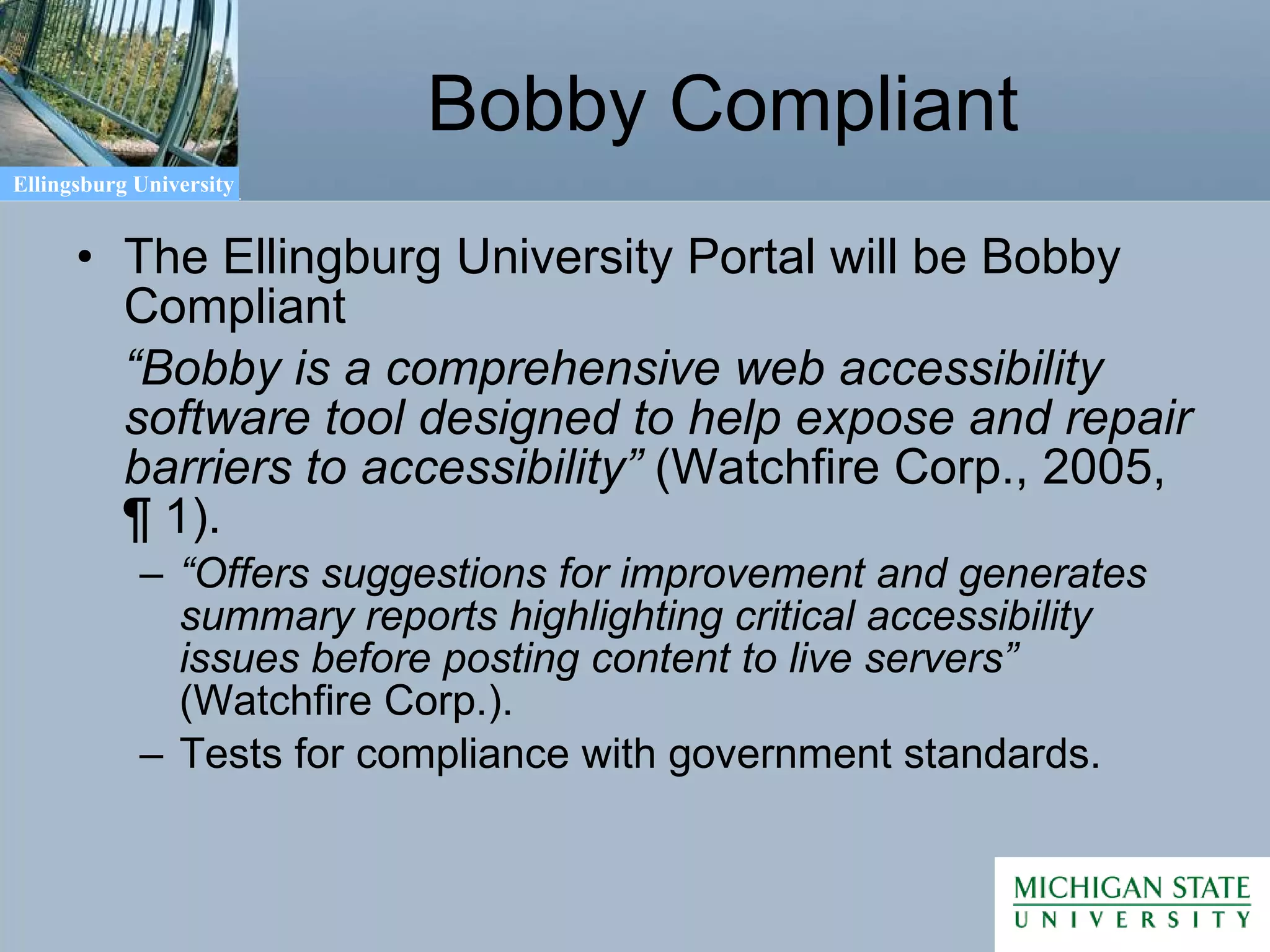 Bobby Compliant The Ellingburg University Portal will be Bobby Compliant “ Bobby is a comprehensive web accessibility software tool designed to help expose and repair barriers to accessibility”  (Watchfire Corp., 2005,  ¶ 1 ).  “ Offers suggestions for improvement and generates summary reports highlighting critical accessibility issues before posting content to live servers”  (Watchfire Corp.).  Tests for compliance with government standards. 
