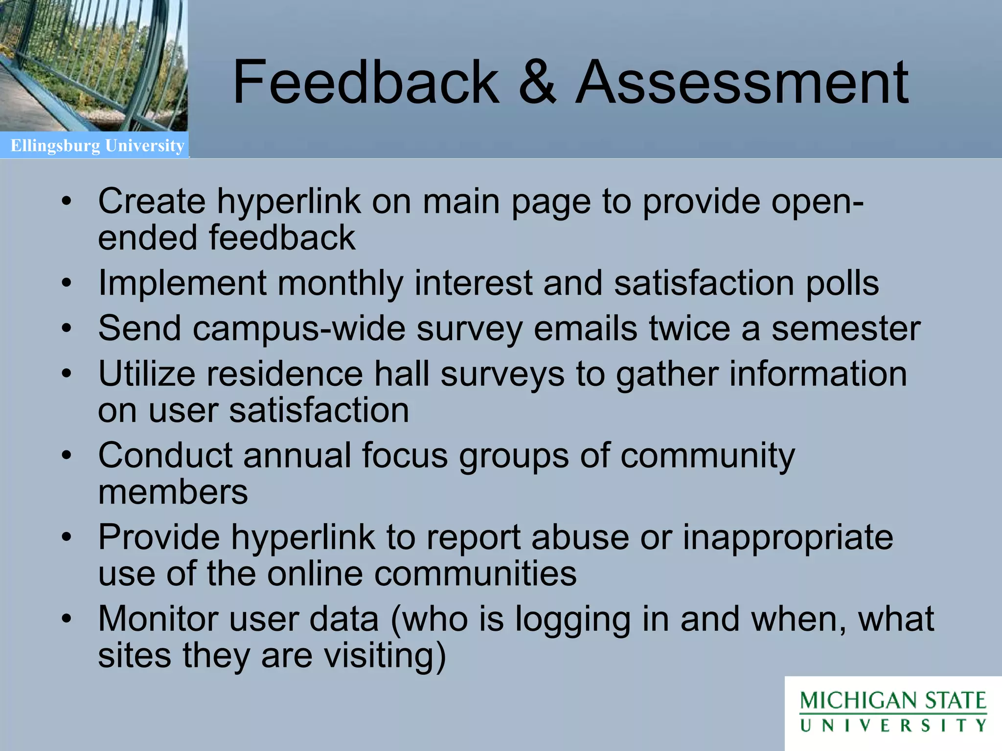 Feedback & Assessment Create hyperlink on main page to provide open-ended feedback Implement monthly interest and satisfaction polls Send campus-wide survey emails twice a semester Utilize residence hall surveys to gather information on user satisfaction Conduct annual focus groups of community members Provide hyperlink to report abuse or inappropriate use of the online communities Monitor user data (who is logging in and when, what sites they are visiting) 
