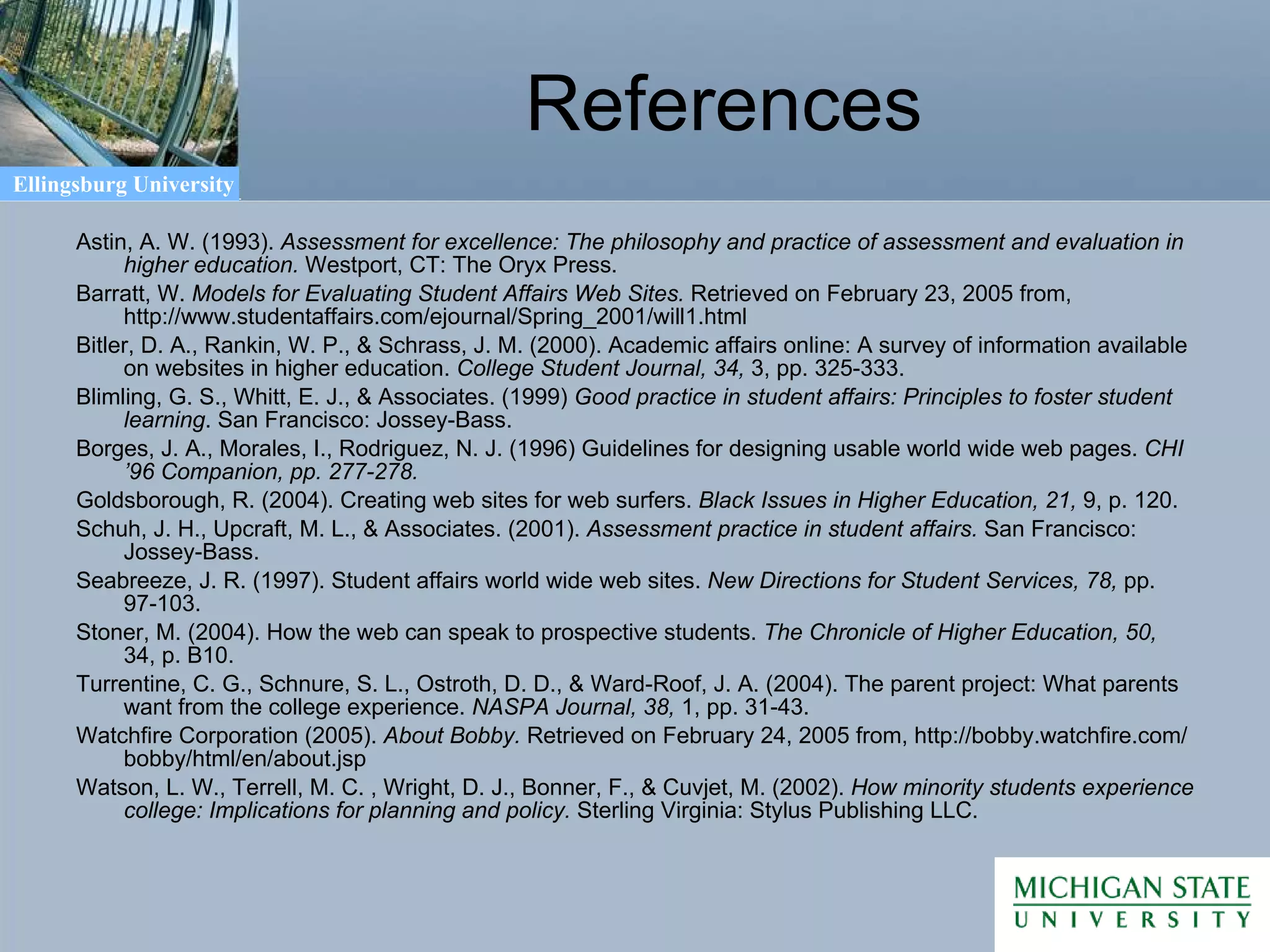 References Astin, A. W. (1993).  Assessment for excellence: The philosophy and practice of assessment and evaluation in higher education.  Westport, CT: The Oryx Press. Barratt, W.  Models for Evaluating Student Affairs Web Sites.  Retrieved on February 23, 2005 from, http://www.studentaffairs.com/ejournal/Spring_2001/will1.html Bitler, D. A., Rankin, W. P., & Schrass, J. M. (2000). Academic affairs online: A survey of information available on websites in higher education.  College Student Journal, 34,  3, pp. 325-333. Blimling, G. S., Whitt, E. J., & Associates. (1999)  Good practice in student affairs: Principles to foster student learning . San Francisco: Jossey-Bass. Borges, J. A., Morales, I., Rodriguez, N. J. (1996) Guidelines for designing usable world wide web pages.  CHI ’96 Companion, pp. 277-278. Goldsborough, R. (2004). Creating web sites for web surfers.  Black Issues in Higher Education, 21,  9, p. 120. Schuh, J. H., Upcraft, M. L., & Associates. (2001).  Assessment practice in student affairs.  San Francisco: Jossey-Bass. Seabreeze, J. R. (1997). Student affairs world wide web sites.  New Directions for Student Services, 78,  pp. 97-103. Stoner, M. (2004). How the web can speak to prospective students.  The Chronicle of Higher Education, 50,  34, p. B10. Turrentine, C. G., Schnure, S. L., Ostroth, D. D., & Ward-Roof, J. A. (2004). The parent project: What parents want from the college experience.  NASPA Journal, 38,  1, pp. 31-43.  Watchfire Corporation (2005).  About Bobby.  Retrieved on February 24, 2005 from, http://bobby.watchfire.com/bobby/html/en/about.jsp Watson, L. W., Terrell, M. C. , Wright, D. J., Bonner, F., & Cuvjet, M. (2002).  How minority students experience college: Implications for planning and policy.  Sterling Virginia: Stylus Publishing LLC. 