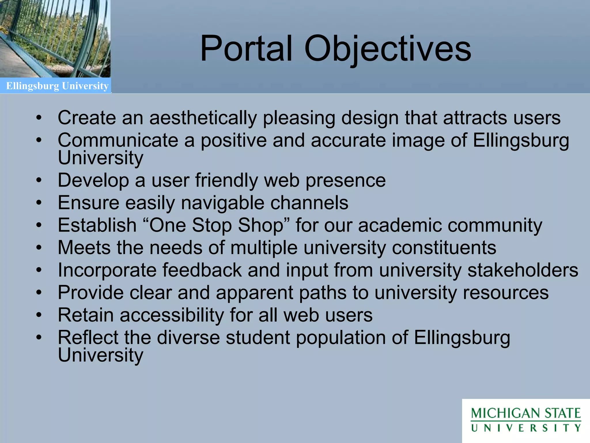 Portal Objectives Create an aesthetically pleasing design that attracts users Communicate a positive and accurate image of Ellingsburg University Develop a user friendly web presence Ensure easily navigable channels Establish “One Stop Shop” for our academic community Meets the needs of multiple university constituents Incorporate feedback and input from university stakeholders Provide clear and apparent paths to university resources Retain accessibility for all web users Reflect the diverse student population of Ellingsburg University 