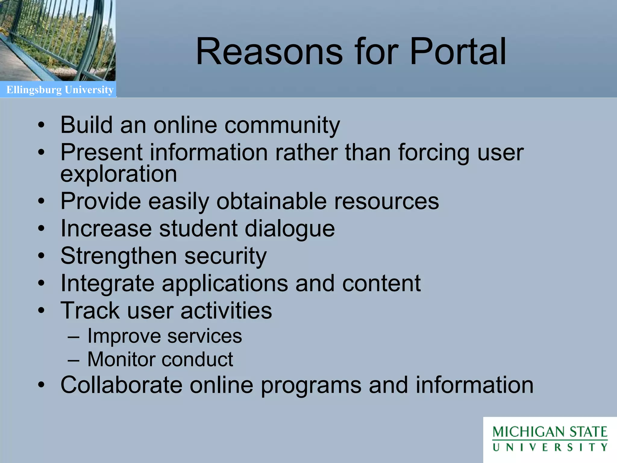 Reasons for Portal Build an online community Present information rather than forcing user exploration Provide easily obtainable resources Increase student dialogue Strengthen security Integrate applications and content Track user activities Improve services Monitor conduct Collaborate online programs and information 