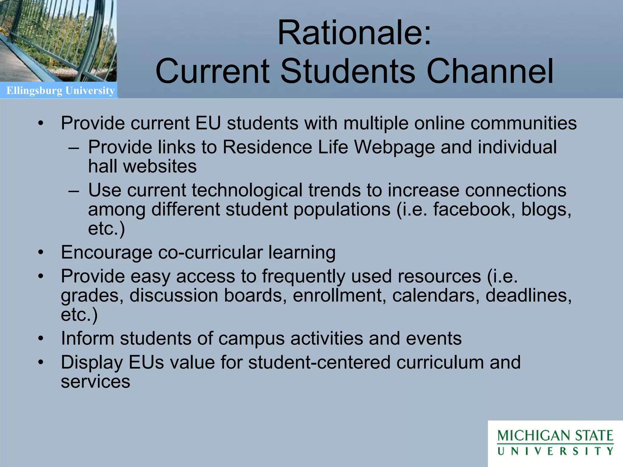 Rationale: Current Students Channel Provide current EU students with multiple online communities Provide links to Residence Life Webpage and individual hall websites Use current technological trends to increase connections among different student populations (i.e. facebook, blogs, etc.) Encourage co-curricular learning Provide easy access to frequently used resources (i.e. grades, discussion boards, enrollment, calendars, deadlines, etc.) Inform students of campus activities and events Display EUs value for student-centered curriculum and services 