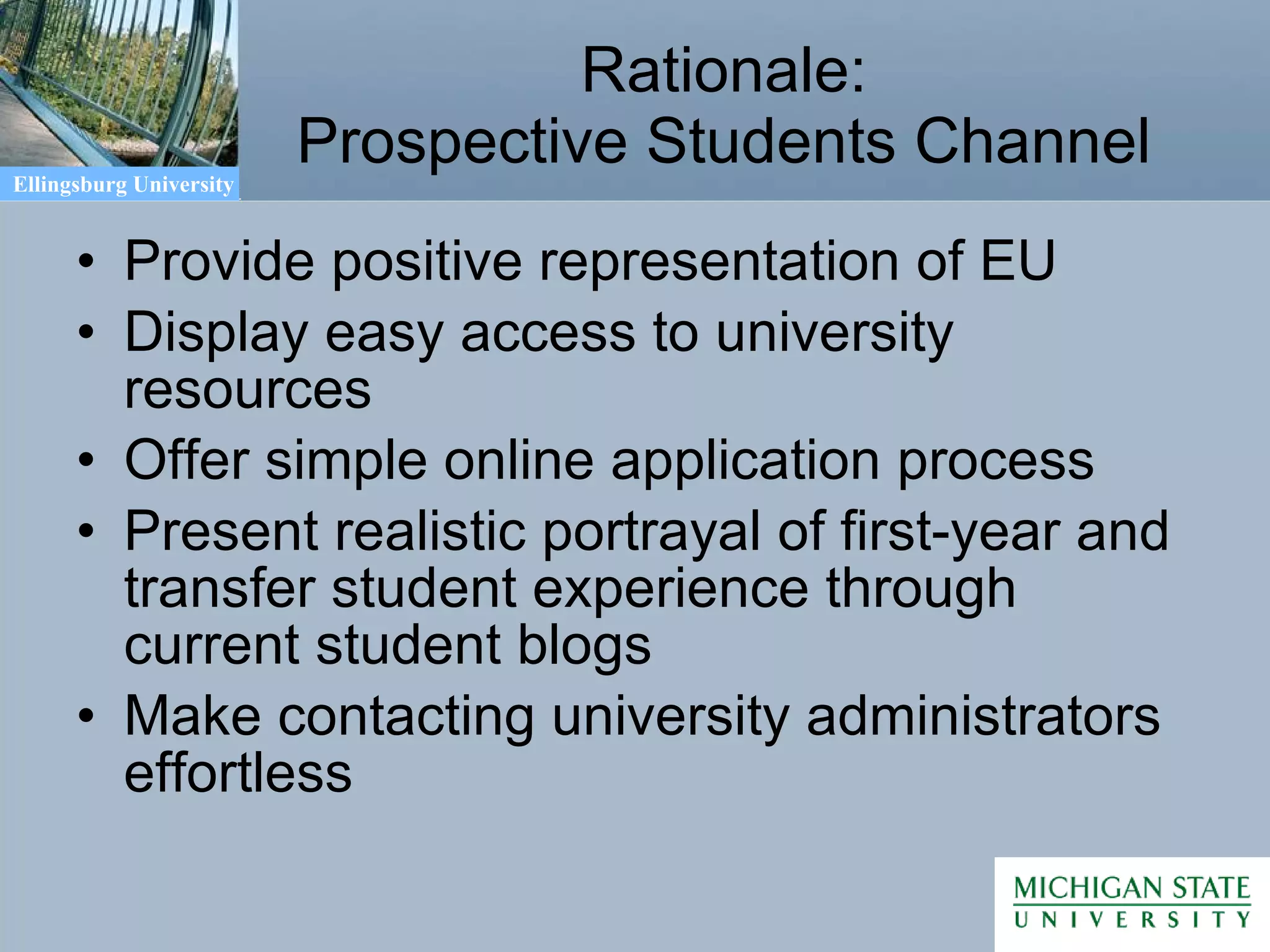 Rationale: Prospective Students Channel Provide positive representation of EU Display easy access to university resources Offer simple online application process Present realistic portrayal of first-year and transfer student experience through current student blogs Make contacting university administrators effortless 