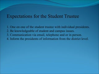 Expectations for the Student Trustee 1. One on one of the student trustee with individual presidents. 2. Be knowledgeable of student and campus issues. 3. Communication via email, telephone and or in person. 4. Inform the presidents of information from the district level. 