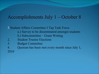 Accomplishments July 1 – October 8 Student Affairs Committee I Tap Task Force a.) Survey to be disseminated amongst students b.) Subcommittee – Grant Writing  2. Student Trustee Elections 3. Budget Committee 4. Quorum has been met every month since July 1,  2010 