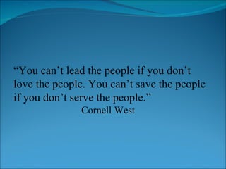 “ You can’t lead the people if you don’t love the people. You can’t save the people if you don’t serve the people.” Cornell West 