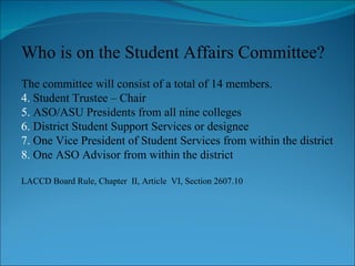 Who is on the Student Affairs Committee? The committee will consist of a total of 14 members. Student Trustee – Chair ASO/ASU Presidents from all nine colleges District Student Support Services or designee One Vice President of Student Services from within the district One ASO Advisor from within the district LACCD Board Rule, Chapter  II, Article  VI, Section 2607.10 