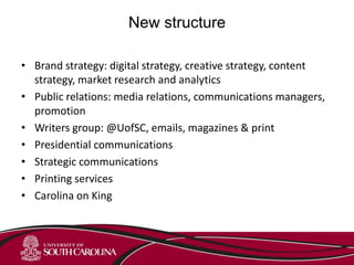 New structure
• Brand strategy: digital strategy, creative strategy, content
strategy, market research and analytics
• Public relations: media relations, communications managers,
promotion
• Writers group: @UofSC, emails, magazines & print
• Presidential communications
• Strategic communications
• Printing services
• Carolina on King
 