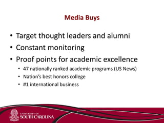 Media Buys
• Target thought leaders and alumni
• Constant monitoring
• Proof points for academic excellence
• 47 nationally ranked academic programs (US News)
• Nation’s best honors college
• #1 international business
 