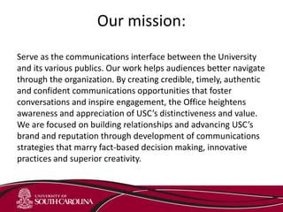 Our mission:
Serve as the communications interface between the University
and its various publics. Our work helps audiences better navigate
through the organization. By creating credible, timely, authentic
and confident communications opportunities that foster
conversations and inspire engagement, the Office heightens
awareness and appreciation of USC’s distinctiveness and value.
We are focused on building relationships and advancing USC’s
brand and reputation through development of communications
strategies that marry fact-based decision making, innovative
practices and superior creativity.
 