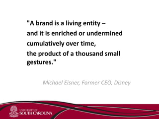 "A brand is a living entity –
and it is enriched or undermined
cumulatively over time,
the product of a thousand small
gestures."
Michael Eisner, Former CEO, Disney
 
