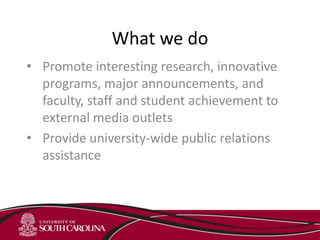What we do
• Promote interesting research, innovative
programs, major announcements, and
faculty, staff and student achievement to
external media outlets
• Provide university-wide public relations
assistance
 