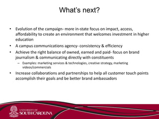 What’s next?
• Evolution of the campaign- more in-state focus on impact, access,
affordability to create an environment that welcomes investment in higher
education
• A campus communications agency- consistency & efficiency
• Achieve the right balance of owned, earned and paid- focus on brand
journalism & communicating directly with constituents
– Examples: marketing services & technologies, creative strategy, marketing
videos/commercials
• Increase collaborations and partnerships to help all customer touch points
accomplish their goals and be better brand ambassadors
 