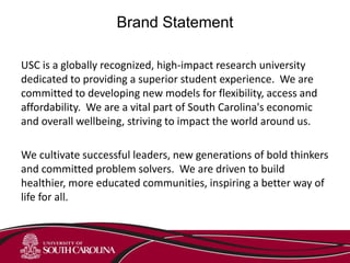Brand Statement
USC is a globally recognized, high-impact research university
dedicated to providing a superior student experience. We are
committed to developing new models for flexibility, access and
affordability. We are a vital part of South Carolina's economic
and overall wellbeing, striving to impact the world around us.
We cultivate successful leaders, new generations of bold thinkers
and committed problem solvers. We are driven to build
healthier, more educated communities, inspiring a better way of
life for all.
 