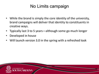 No Limits campaign
• While the brand is simply the core identity of the university,
brand campaigns will deliver that identity to constituents in
creative ways.
• Typically last 3 to 5 years—although some go much longer
• Developed in house
• Will launch version 3.0 in the spring with a refreshed look
 