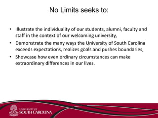 No Limits seeks to:
• Illustrate the individuality of our students, alumni, faculty and
staff in the context of our welcoming university,
• Demonstrate the many ways the University of South Carolina
exceeds expectations, realizes goals and pushes boundaries,
• Showcase how even ordinary circumstances can make
extraordinary differences in our lives.
 